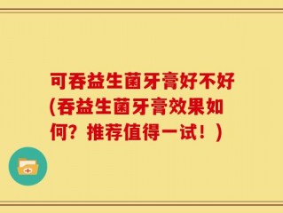 可吞益生菌牙膏好不好(吞益生菌牙膏效果如何？推荐值得一试！)