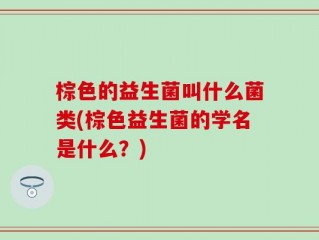 棕色的益生菌叫什么菌类(棕色益生菌的学名是什么？)
