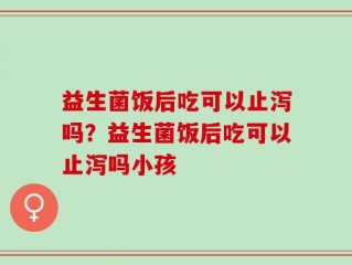 益生菌饭后吃可以止泻吗？益生菌饭后吃可以止泻吗小孩
