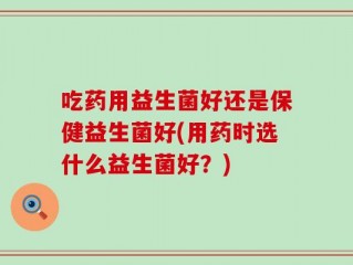 吃药用益生菌好还是保健益生菌好(用药时选什么益生菌好？)