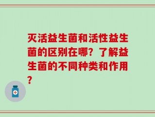 灭活益生菌和活性益生菌的区别在哪？了解益生菌的不同种类和作用？