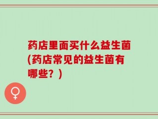 药店里面买什么益生菌(药店常见的益生菌有哪些？)