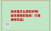 益生菌怎么搭配好喝(益生菌搭配指南：打造美味饮品)