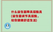 什么益生菌降高尿酸高(益生菌调节高尿酸，给你健康舒适生活)