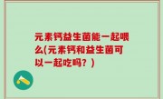 元素钙益生菌能一起喂么(元素钙和益生菌可以一起吃吗？)