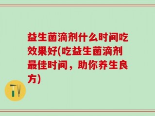 益生菌滴剂什么时间吃效果好(吃益生菌滴剂最佳时间，助你养生良方)