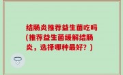 结肠炎推荐益生菌吃吗(推荐益生菌缓解结肠炎，选择哪种最好？)