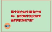 蜀中复合益生菌有疗效吗？探究蜀中复合益生菌的功效和作用？