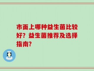市面上哪种益生菌比较好？益生菌推荐及选择指南？