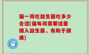 猫一周吃益生菌吃多少合适(猫每周需要适量摄入益生菌，有助于健康)