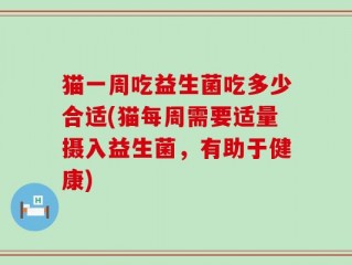 猫一周吃益生菌吃多少合适(猫每周需要适量摄入益生菌，有助于健康)