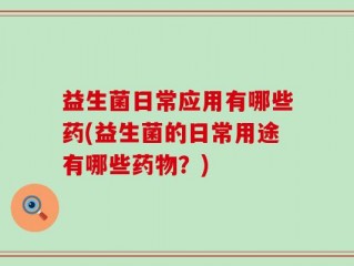 益生菌日常应用有哪些药(益生菌的日常用途有哪些药物？)