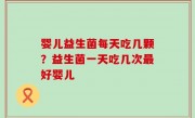 婴儿益生菌每天吃几颗？益生菌一天吃几次最好婴儿