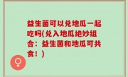 益生菌可以兑地瓜一起吃吗(兑入地瓜绝妙组合：益生菌和地瓜可共食！)