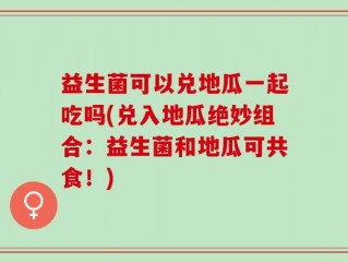 益生菌可以兑地瓜一起吃吗(兑入地瓜绝妙组合：益生菌和地瓜可共食！)