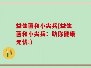 益生菌和小尖兵(益生菌和小尖兵：助你健康无忧!)