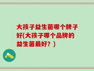 大孩子益生菌哪个牌子好(大孩子哪个品牌的益生菌最好？)