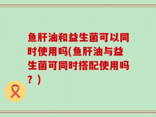 鱼肝油和益生菌可以同时使用吗(鱼肝油与益生菌可同时搭配使用吗？)
