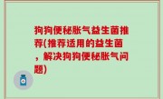 狗狗便秘胀气益生菌推荐(推荐适用的益生菌，解决狗狗便秘胀气问题)