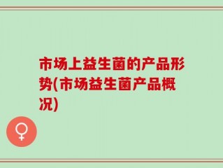 市场上益生菌的产品形势(市场益生菌产品概况)