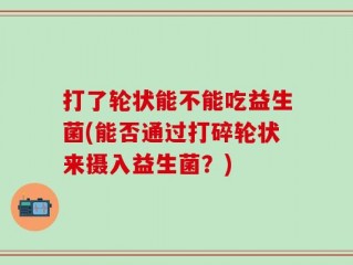 打了轮状能不能吃益生菌(能否通过打碎轮状来摄入益生菌？)