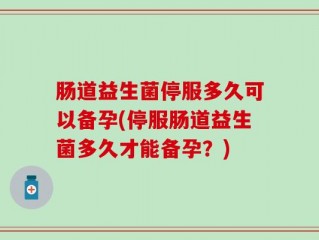 肠道益生菌停服多久可以备孕(停服肠道益生菌多久才能备孕？)