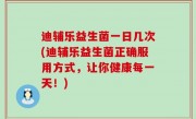 迪辅乐益生菌一日几次(迪辅乐益生菌正确服用方式，让你健康每一天！)