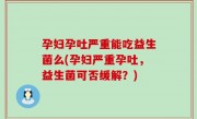 孕妇孕吐严重能吃益生菌么(孕妇严重孕吐，益生菌可否缓解？)
