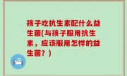 孩子吃抗生素配什么益生菌(与孩子服用抗生素，应该服用怎样的益生菌？)