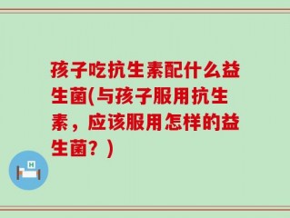 孩子吃抗生素配什么益生菌(与孩子服用抗生素，应该服用怎样的益生菌？)