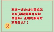 孕期一定吃益生菌吗怎么吃(孕期需要补充益生菌吗？正确的服用方式是什么？)