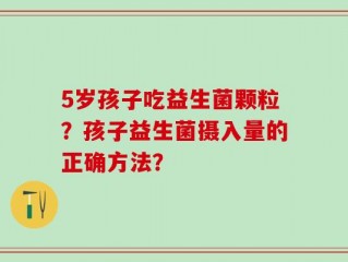 5岁孩子吃益生菌颗粒？孩子益生菌摄入量的正确方法？