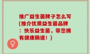 推广益生菌牌子怎么写(推介优质益生菌品牌：快乐益生菌，带您拥有健康肠道！)