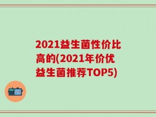 2021益生菌性价比高的(2021年价优益生菌推荐TOP5)