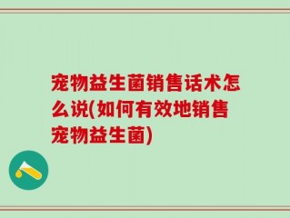 宠物益生菌销售话术怎么说(如何有效地销售宠物益生菌)
