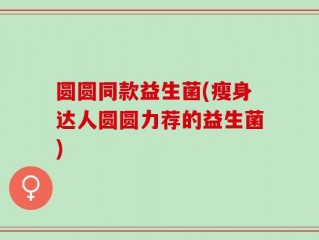 圆圆同款益生菌(瘦身达人圆圆力荐的益生菌)