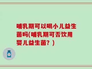 哺乳期可以喝小儿益生菌吗(哺乳期可否饮用婴儿益生菌？)