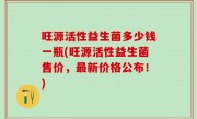 旺源活性益生菌多少钱一瓶(旺源活性益生菌售价，最新价格公布！)