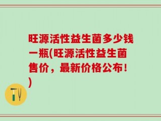 旺源活性益生菌多少钱一瓶(旺源活性益生菌售价，最新价格公布！)