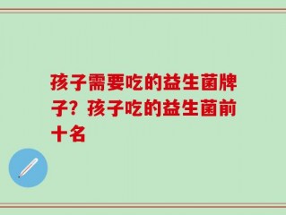 孩子需要吃的益生菌牌子？孩子吃的益生菌前十名