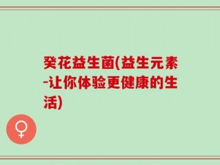 癸花益生菌(益生元素-让你体验更健康的生活)