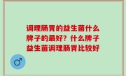 调理肠胃的益生菌什么牌子的最好？什么牌子益生菌调理肠胃比较好