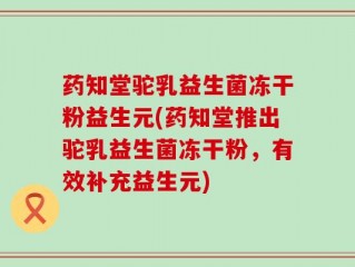 药知堂驼乳益生菌冻干粉益生元(药知堂推出驼乳益生菌冻干粉，有效补充益生元)