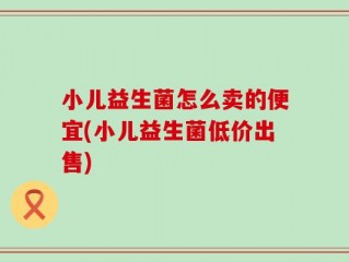 小儿益生菌怎么卖的便宜(小儿益生菌低价出售)