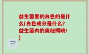 益生菌里的白色的是什么(白色成分是什么？益生菌内的奥秘揭晓！)