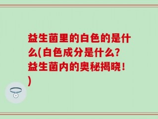 益生菌里的白色的是什么(白色成分是什么？益生菌内的奥秘揭晓！)
