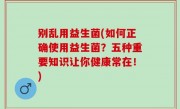别乱用益生菌(如何正确使用益生菌？五种重要知识让你健康常在！)