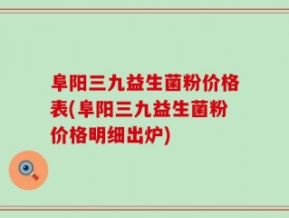 阜阳三九益生菌粉价格表(阜阳三九益生菌粉价格明细出炉)