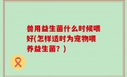 兽用益生菌什么时候喂好(怎样适时为宠物喂养益生菌？)