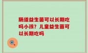 肠道益生菌可以长期吃吗小孩？儿童益生菌可以长期吃吗